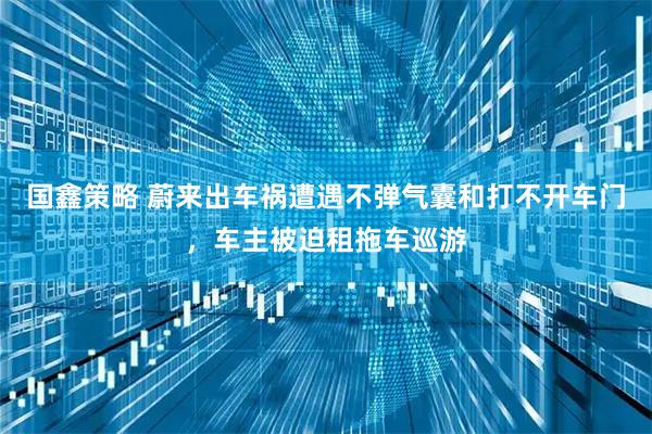 国鑫策略 蔚来出车祸遭遇不弹气囊和打不开车门，车主被迫租拖车巡游