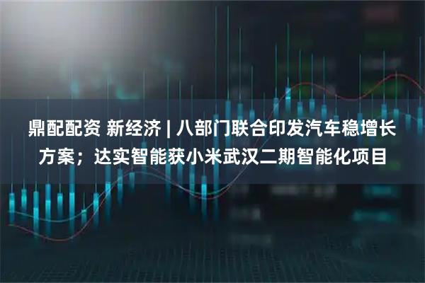 鼎配配资 新经济 | 八部门联合印发汽车稳增长方案；达实智能获小米武汉二期智能化项目