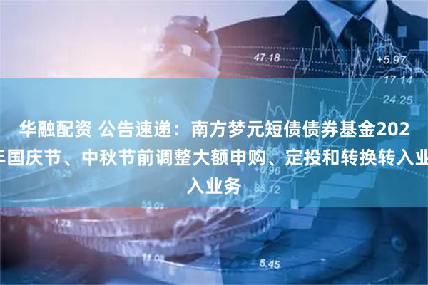 华融配资 公告速递：南方梦元短债债券基金2025年国庆节、中秋节前调整大额申购、定投和转换转入业务