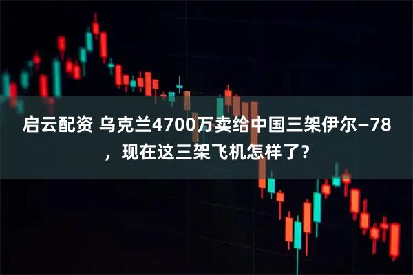 启云配资 乌克兰4700万卖给中国三架伊尔—78，现在这三架飞机怎样了？