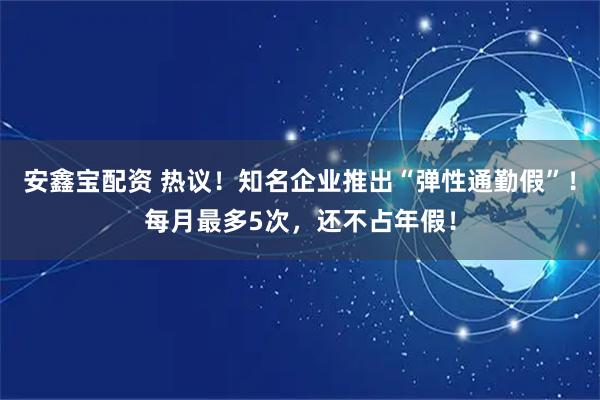 安鑫宝配资 热议！知名企业推出“弹性通勤假”！每月最多5次，还不占年假！