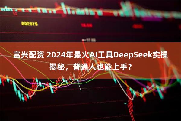 富兴配资 2024年最火AI工具DeepSeek实操揭秘，普通人也能上手？