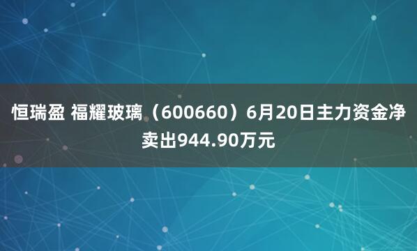 恒瑞盈 福耀玻璃（600660）6月20日主力资金净卖出944.90万元