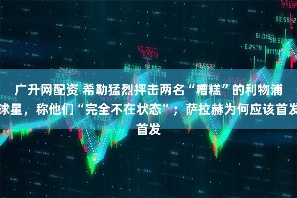 广升网配资 希勒猛烈抨击两名“糟糕”的利物浦球星，称他们“完全不在状态”；萨拉赫为何应该首发