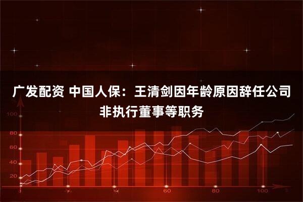 广发配资 中国人保：王清剑因年龄原因辞任公司非执行董事等职务