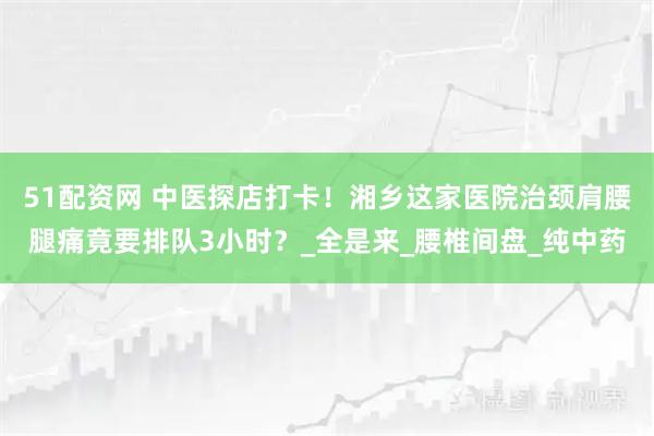 51配资网 中医探店打卡！湘乡这家医院治颈肩腰腿痛竟要排队3小时？_全是来_腰椎间盘_纯中药