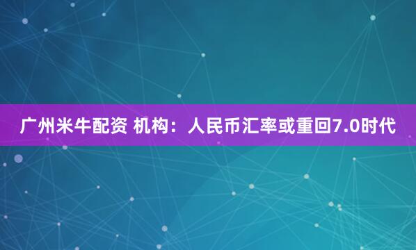 广州米牛配资 机构：人民币汇率或重回7.0时代