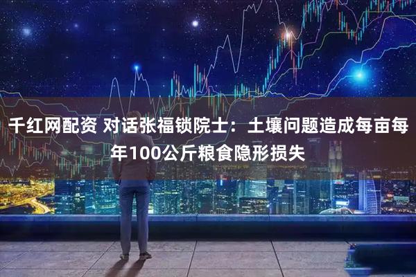 千红网配资 对话张福锁院士：土壤问题造成每亩每年100公斤粮食隐形损失