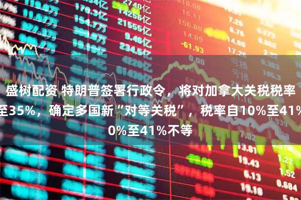 盛树配资 特朗普签署行政令，将对加拿大关税税率上调至35%，确定多国新“对等关税”，税率自10%至41%不等