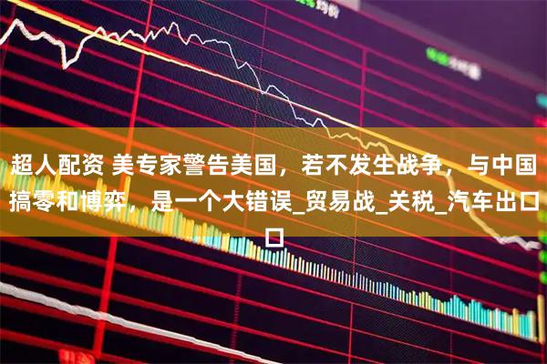 超人配资 美专家警告美国，若不发生战争，与中国搞零和博弈，是一个大错误_贸易战_关税_汽车出口