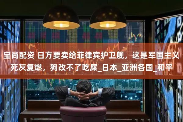 宝尚配资 日方要卖给菲律宾护卫舰，这是军国主义死灰复燃，狗改不了吃屎_日本_亚洲各国_和平