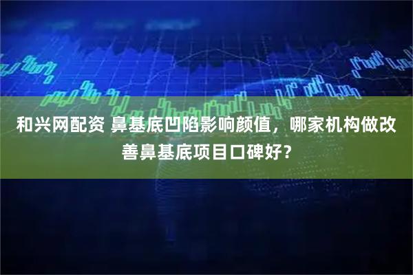 和兴网配资 鼻基底凹陷影响颜值，哪家机构做改善鼻基底项目口碑好？