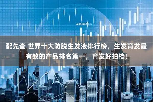 配先查 世界十大防脱生发液排行榜，生发育发最有效的产品排名第一，育发好拍档！