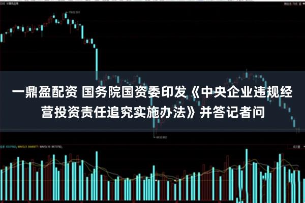 一鼎盈配资 国务院国资委印发《中央企业违规经营投资责任追究实施办法》并答记者问
